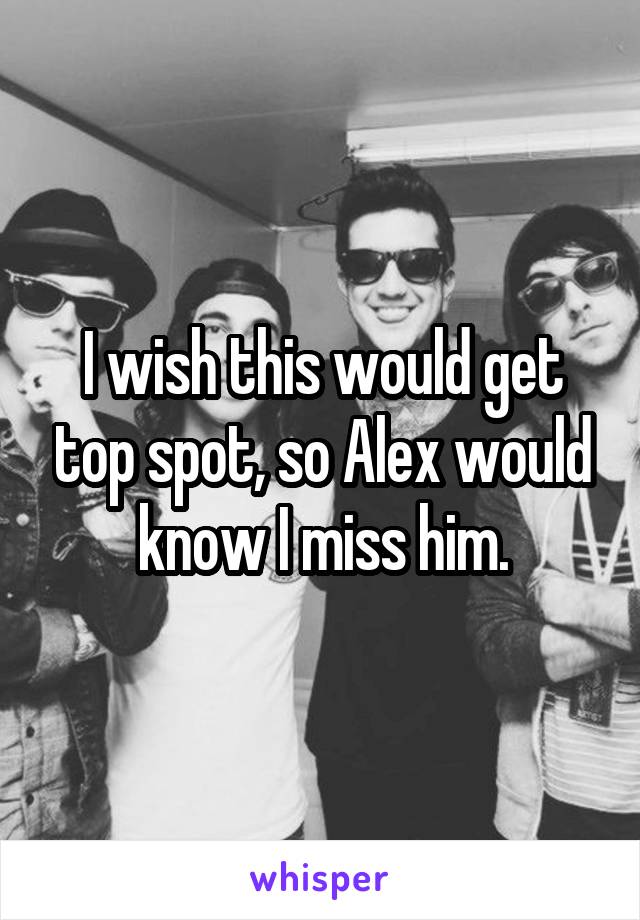 I wish this would get top spot, so Alex would know I miss him.