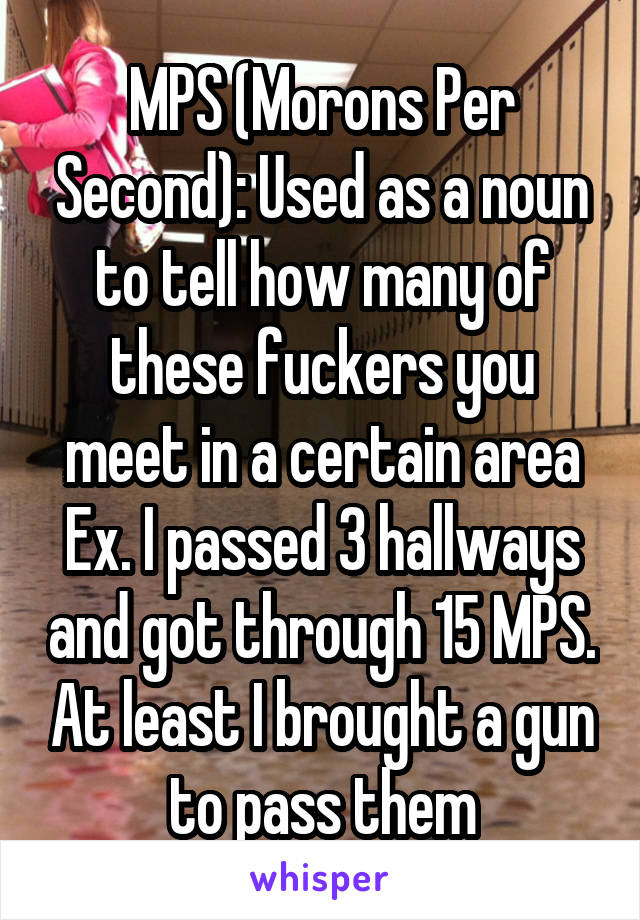 MPS (Morons Per Second): Used as a noun to tell how many of these fuckers you meet in a certain area
Ex. I passed 3 hallways and got through 15 MPS. At least I brought a gun to pass them