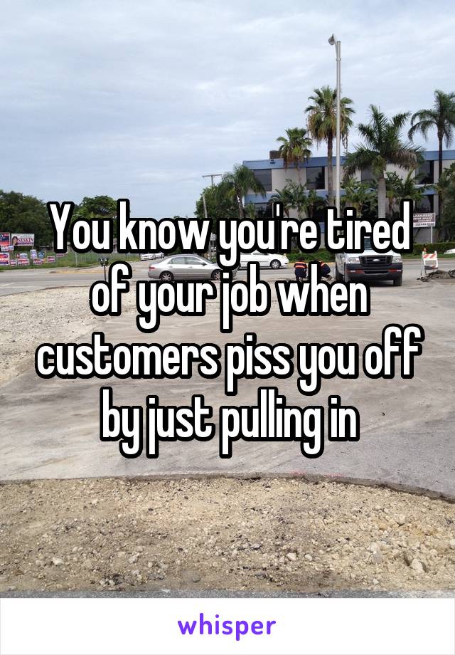 You know you're tired of your job when customers piss you off by just pulling in
