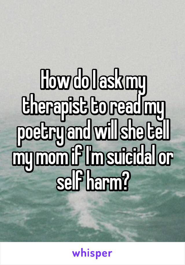 How do I ask my therapist to read my poetry and will she tell my mom if I'm suicidal or self harm?