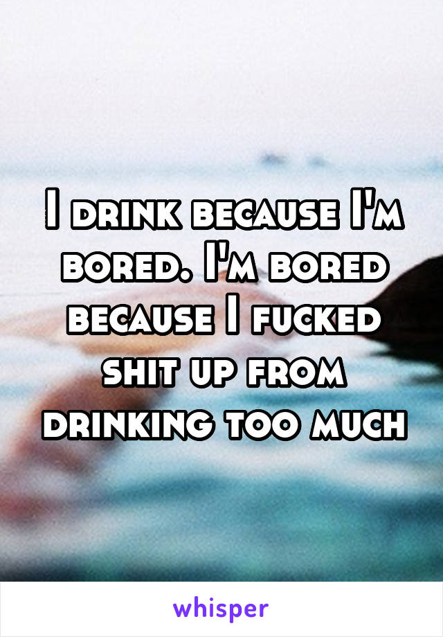 I drink because I'm bored. I'm bored because I fucked shit up from drinking too much