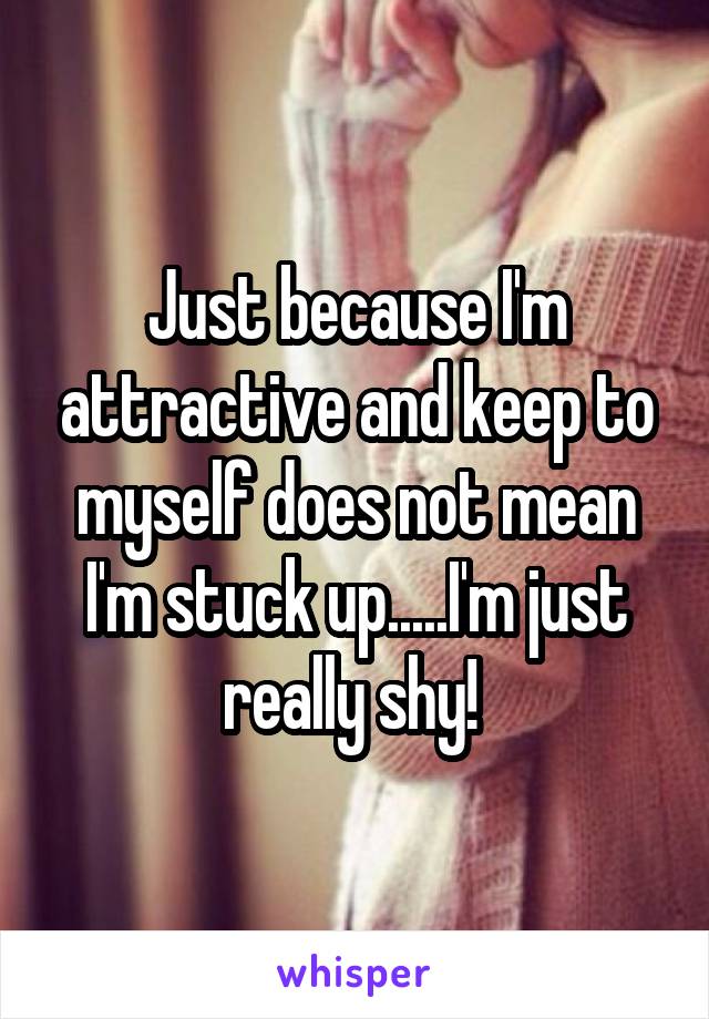 Just because I'm attractive and keep to myself does not mean I'm stuck up.....I'm just really shy! 