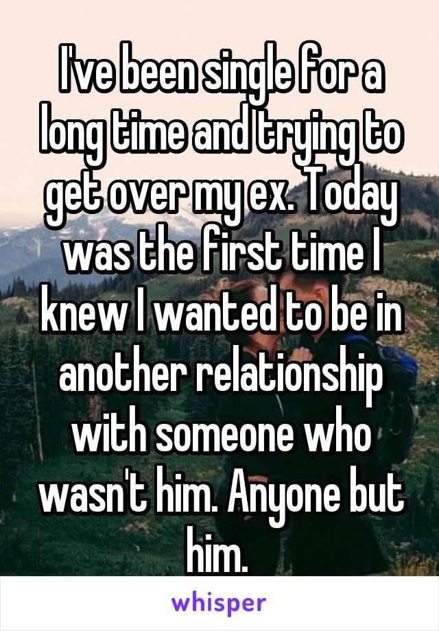 I've been single for a long time and trying to get over my ex. Today was the first time I knew I wanted to be in another relationship with someone who wasn't him. Anyone but him. 