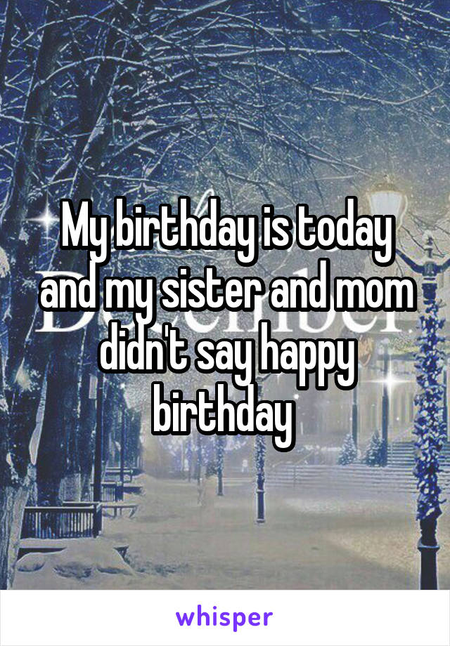My birthday is today and my sister and mom didn't say happy birthday 