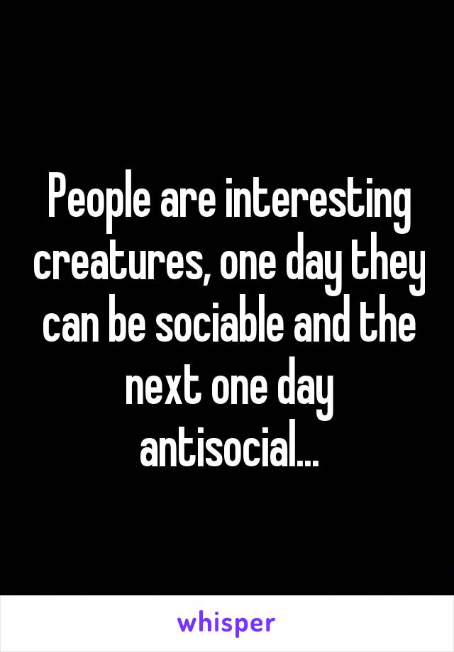 People are interesting creatures, one day they can be sociable and the next one day antisocial...