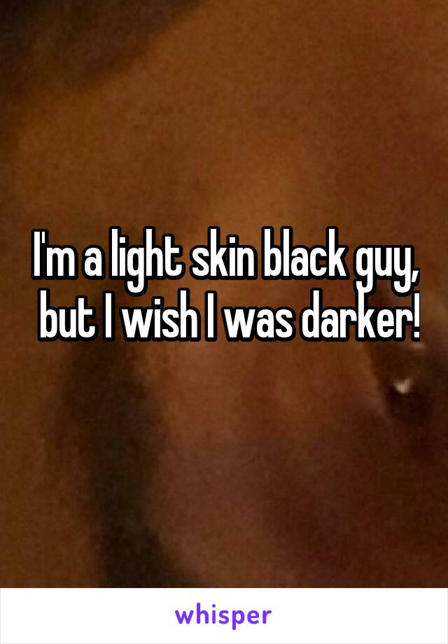 I'm a light skin black guy,  but I wish I was darker!  