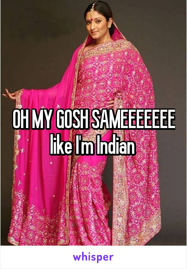 OH MY GOSH SAMEEEEEEE like I'm Indian 