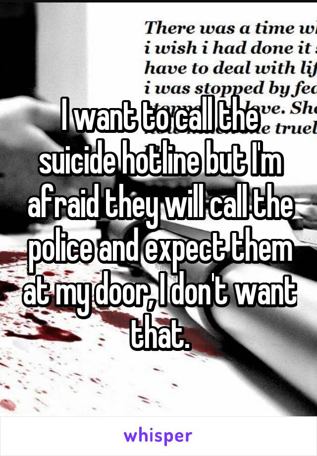 I want to call the suicide hotline but I'm afraid they will call the police and expect them at my door, I don't want that.