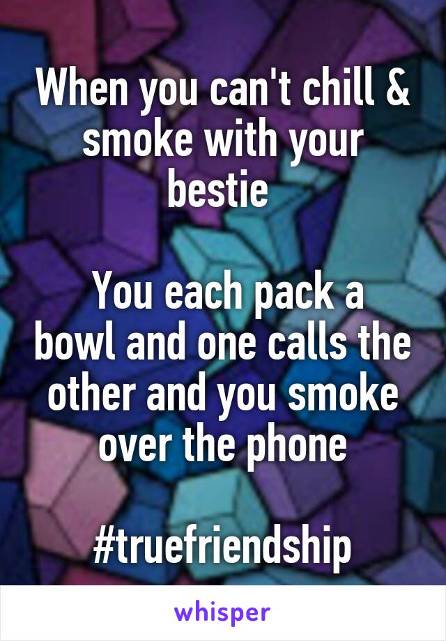 When you can't chill & smoke with your bestie 

 You each pack a bowl and one calls the other and you smoke over the phone

#truefriendship