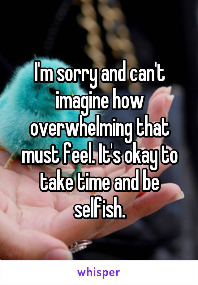 I'm sorry and can't imagine how overwhelming that must feel. It's okay to take time and be selfish.