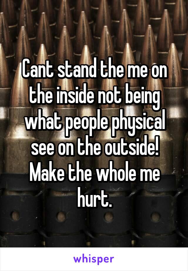 Cant stand the me on the inside not being what people physical see on the outside! Make the whole me hurt.