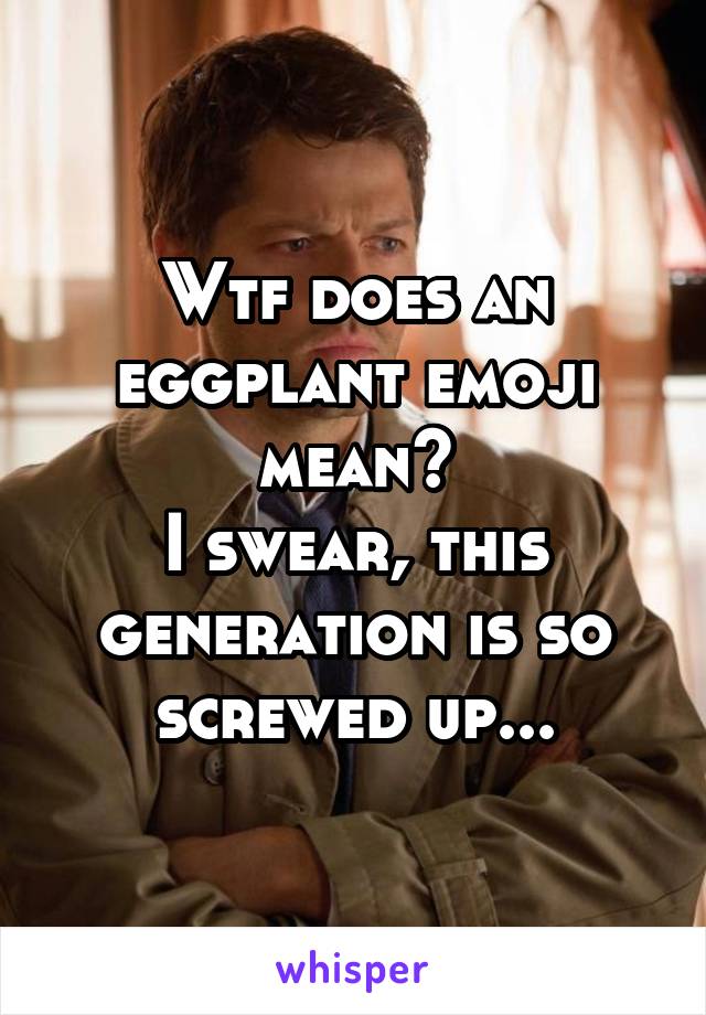 Wtf does an eggplant emoji mean?
I swear, this generation is so screwed up...