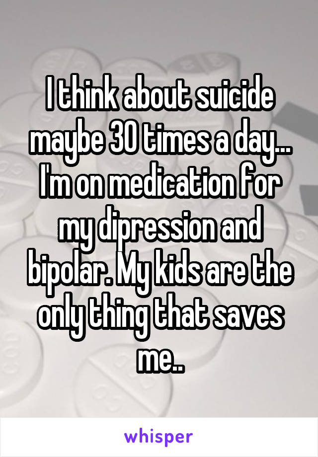 I think about suicide maybe 30 times a day... I'm on medication for my dipression and bipolar. My kids are the only thing that saves me..