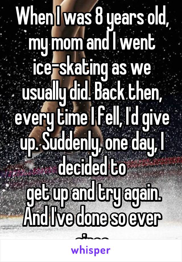 When I was 8 years old, my mom and I went ice-skating as we usually did. Back then, every time I fell, I'd give up. Suddenly, one day, I decided to
 get up and try again.
And I've done so ever since