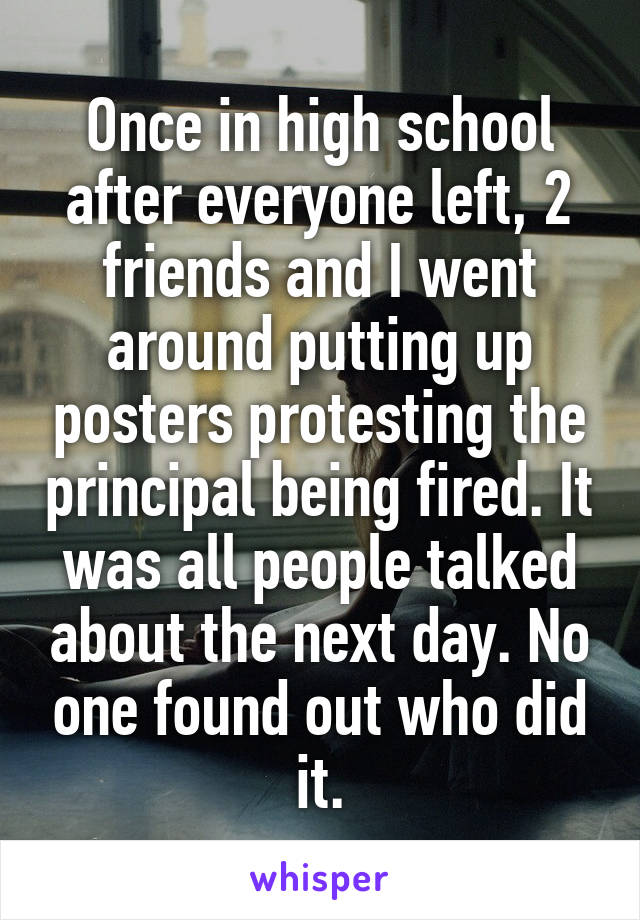 Once in high school after everyone left, 2 friends and I went around putting up posters protesting the principal being fired. It was all people talked about the next day. No one found out who did it.