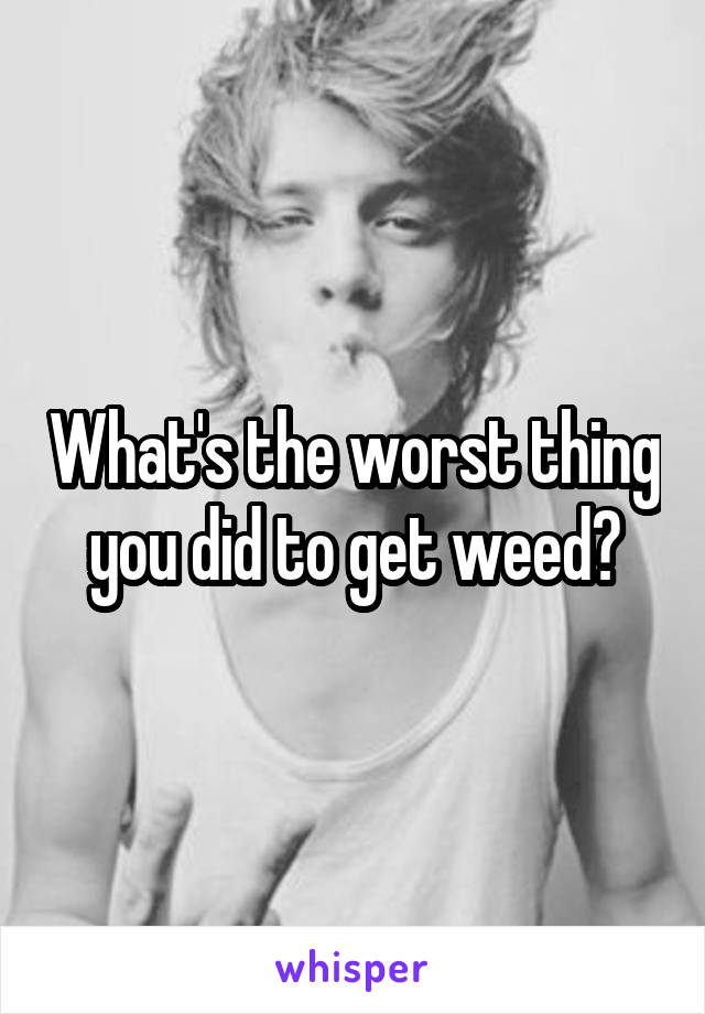 What's the worst thing you did to get weed?