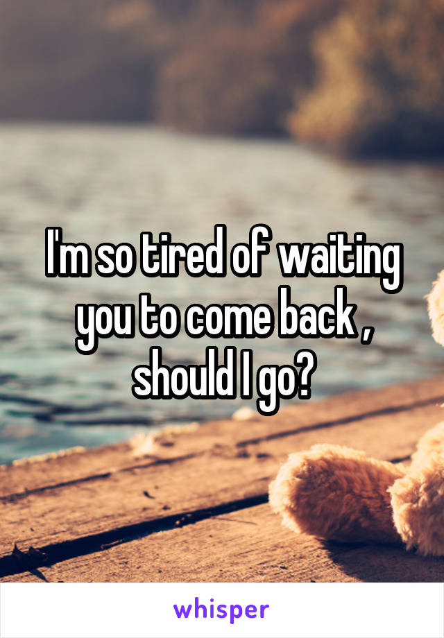 I'm so tired of waiting you to come back , should I go?
