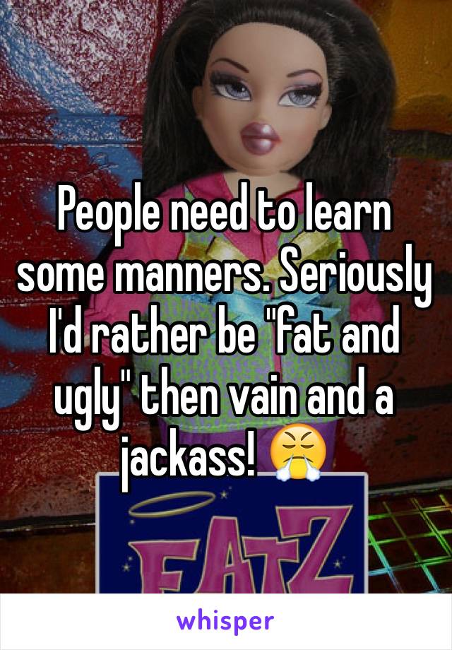 People need to learn some manners. Seriously  I'd rather be "fat and ugly" then vain and a jackass! 😤