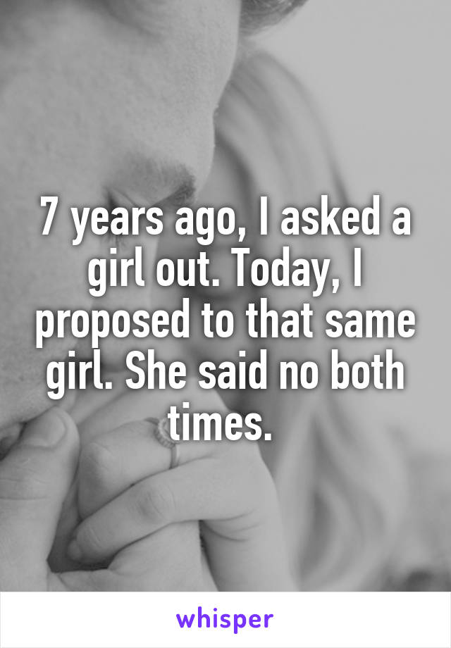 7 years ago, I asked a girl out. Today, I proposed to that same girl. She said no both times. 