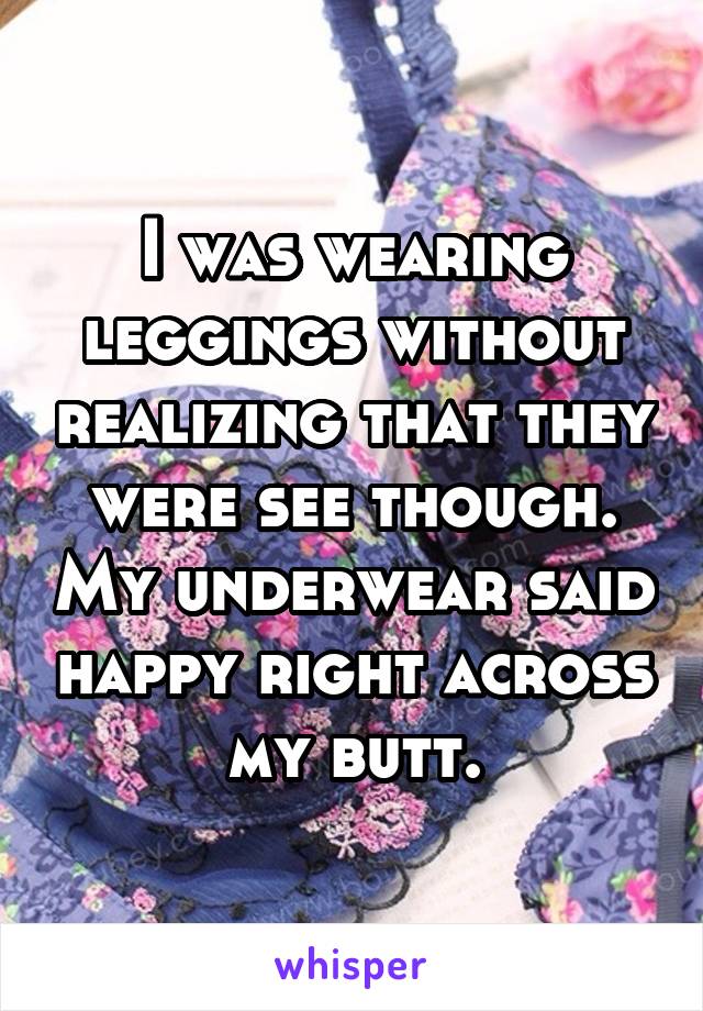 I was wearing leggings without realizing that they were see though. My underwear said happy right across my butt.