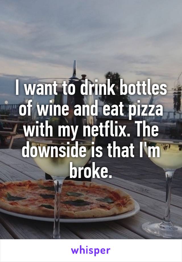 I want to drink bottles of wine and eat pizza with my netflix. The downside is that I'm broke.