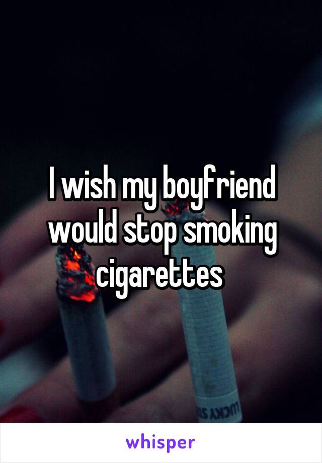 I wish my boyfriend would stop smoking cigarettes 