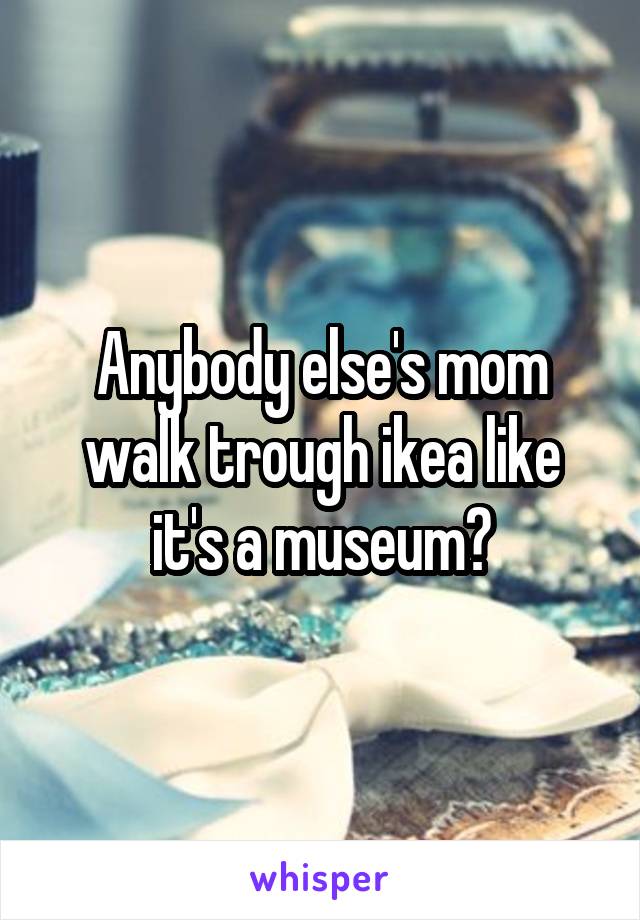Anybody else's mom walk trough ikea like it's a museum?