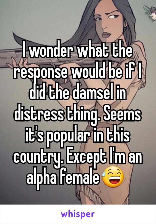I wonder what the response would be if I did the damsel in distress thing. Seems it's popular in this country. Except I'm an alpha female😅 