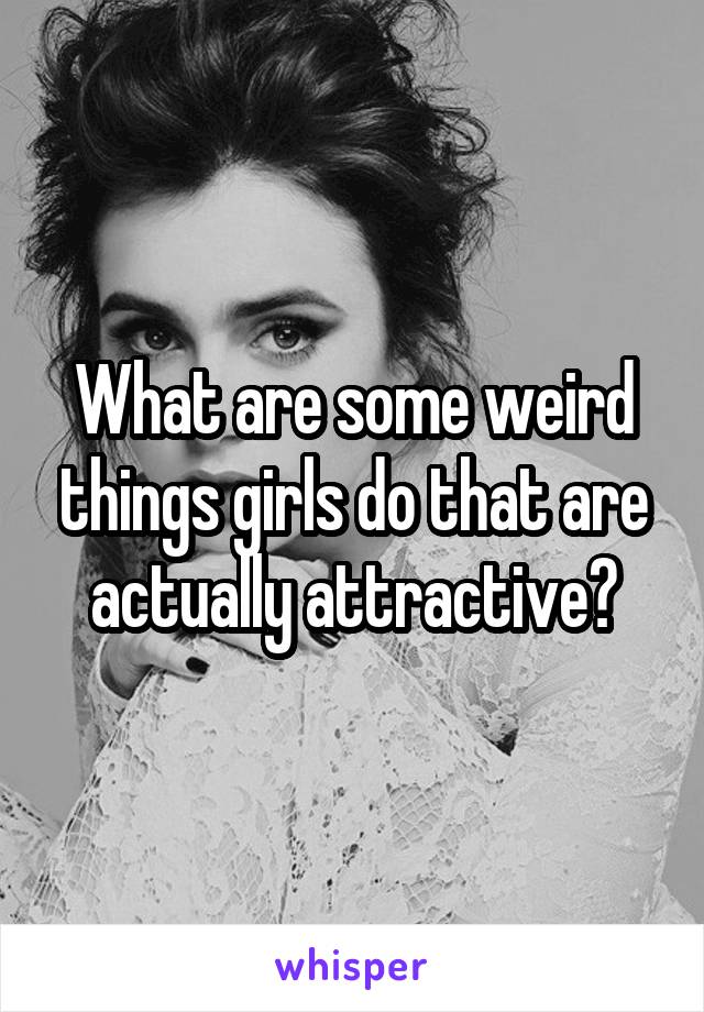 What are some weird things girls do that are actually attractive?