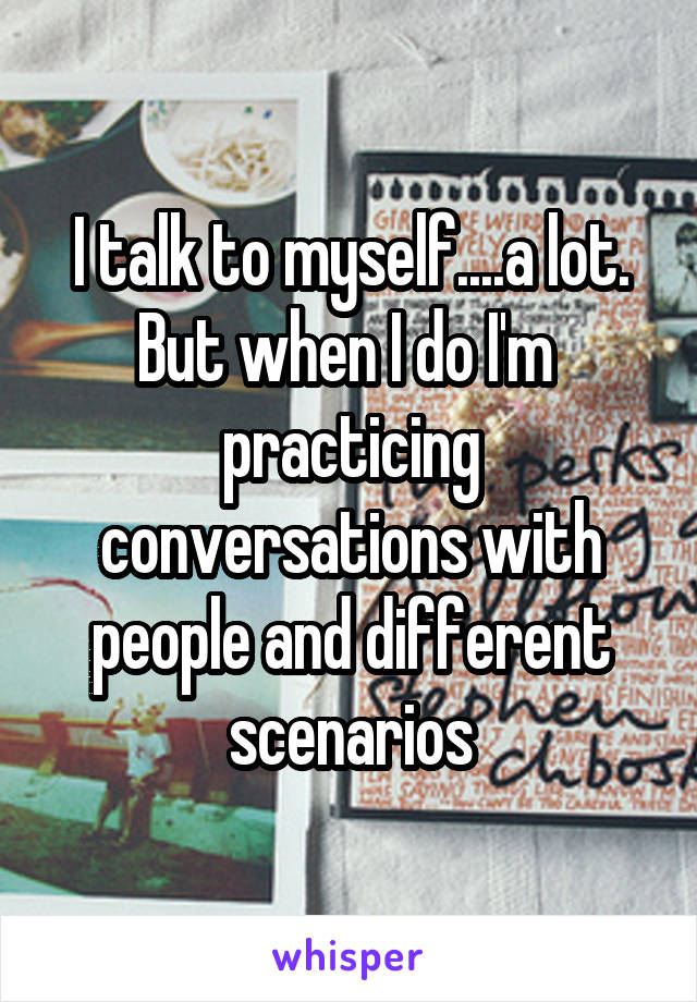 I talk to myself....a lot. But when I do I'm  practicing conversations with people and different scenarios