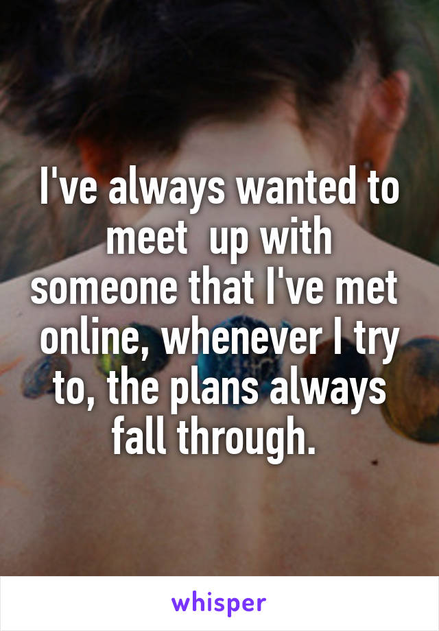 I've always wanted to meet  up with someone that I've met  online, whenever I try to, the plans always fall through. 