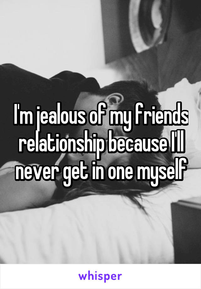 I'm jealous of my friends relationship because I'll never get in one myself