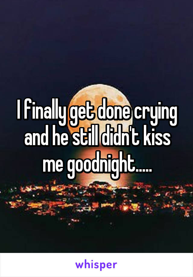 I finally get done crying and he still didn't kiss me goodnight.....