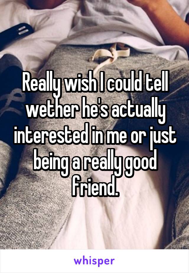 Really wish I could tell wether he's actually interested in me or just being a really good friend.