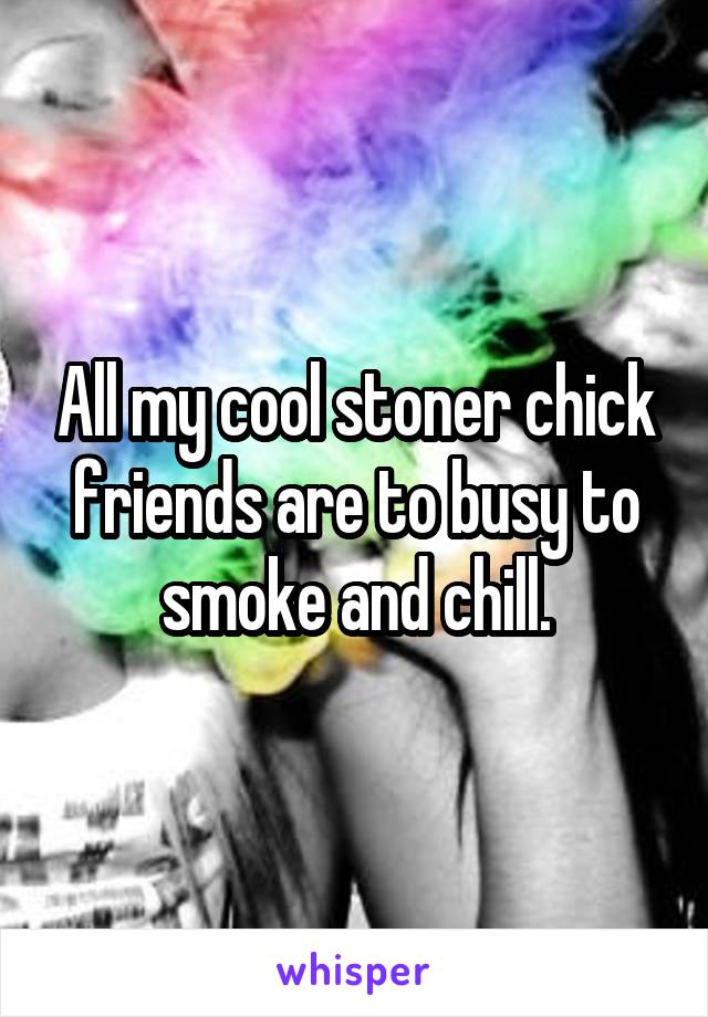 All my cool stoner chick friends are to busy to smoke and chill.