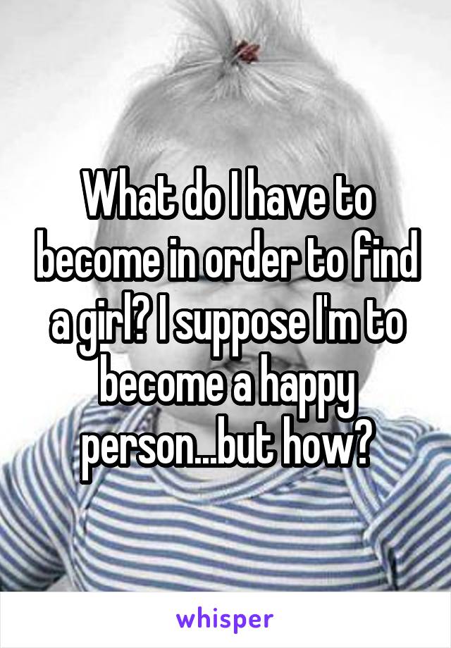 What do I have to become in order to find a girl? I suppose I'm to become a happy person...but how?