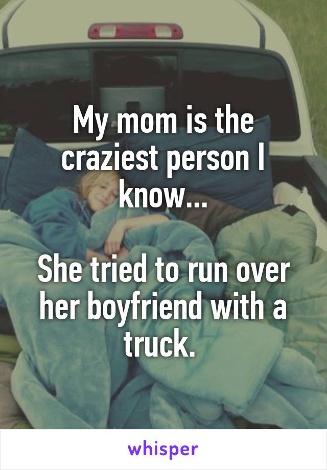 My mom is the craziest person I know...

She tried to run over her boyfriend with a truck. 