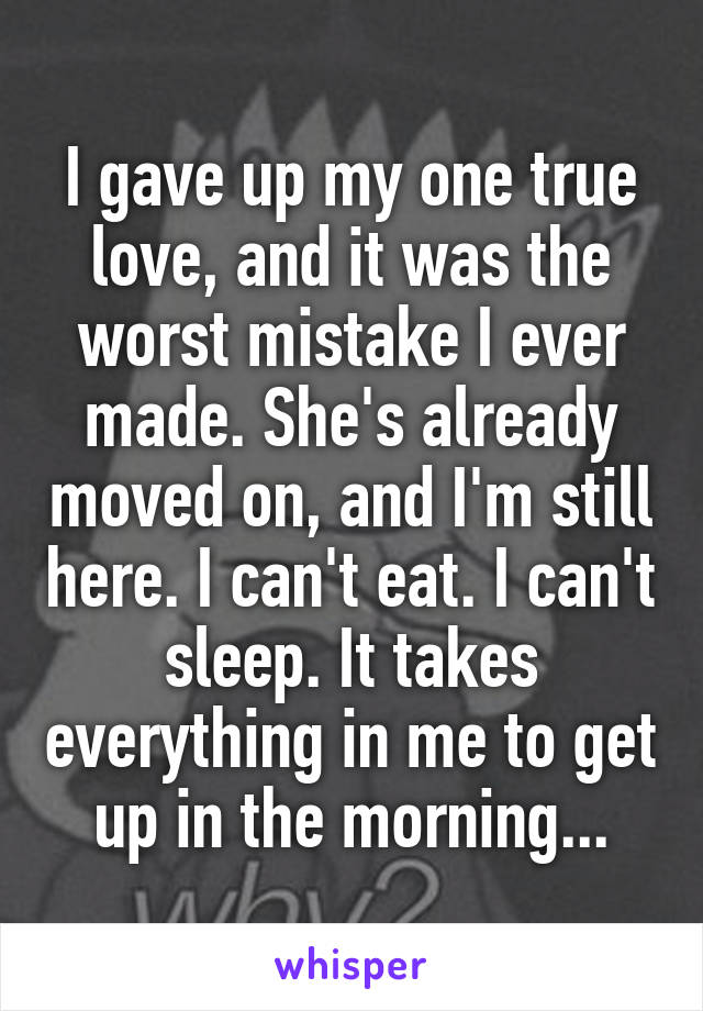 I gave up my one true love, and it was the worst mistake I ever made. She's already moved on, and I'm still here. I can't eat. I can't sleep. It takes everything in me to get up in the morning...