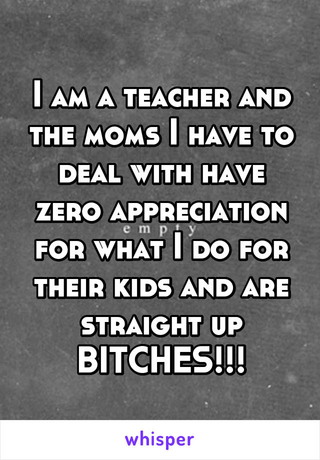 I am a teacher and the moms I have to deal with have zero appreciation for what I do for their kids and are straight up BITCHES!!!