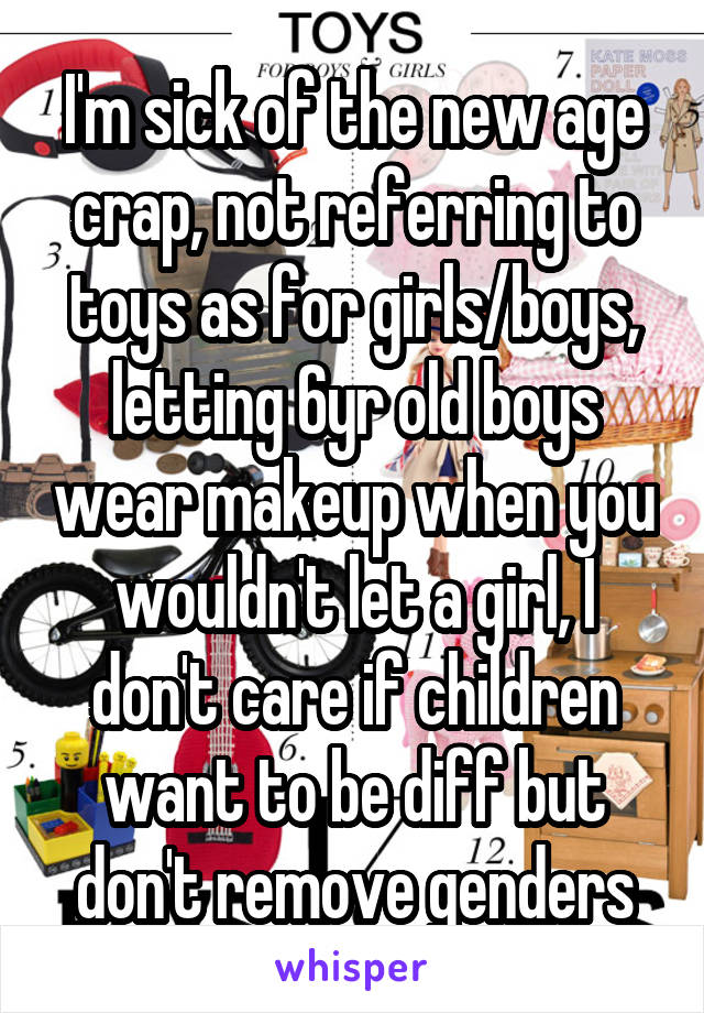 I'm sick of the new age crap, not referring to toys as for girls/boys, letting 6yr old boys wear makeup when you wouldn't let a girl, I don't care if children want to be diff but don't remove genders