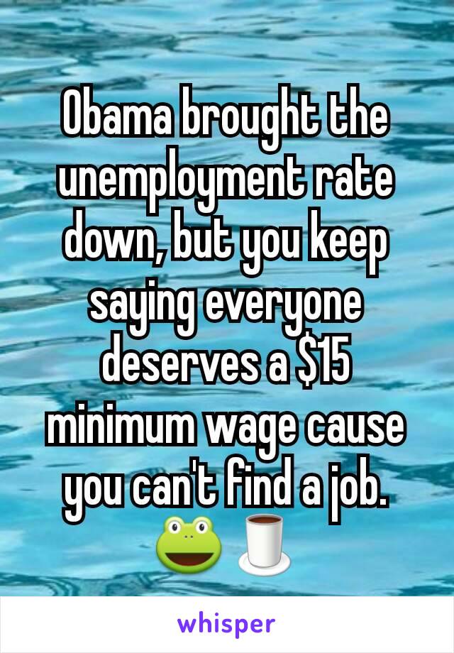 Obama brought the unemployment rate down, but you keep saying everyone deserves a $15 minimum wage cause you can't find a job. 🐸🍵