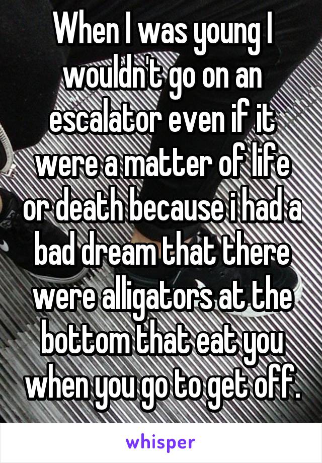 When I was young I wouldn't go on an escalator even if it were a matter of life or death because i had a bad dream that there were alligators at the bottom that eat you when you go to get off. 