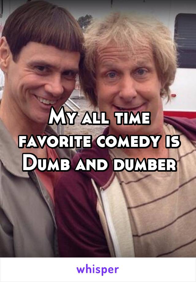My all time favorite comedy is Dumb and dumber