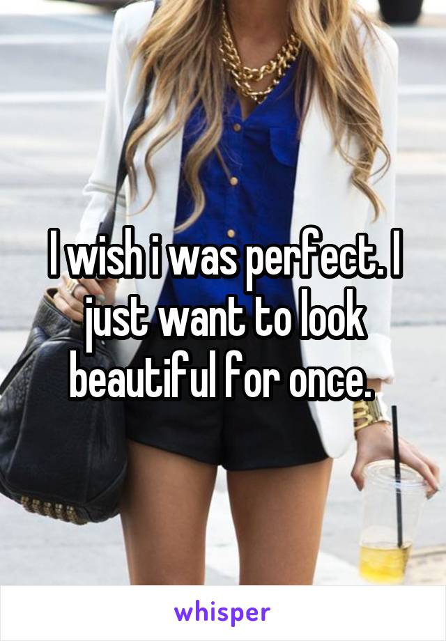 I wish i was perfect. I just want to look beautiful for once. 