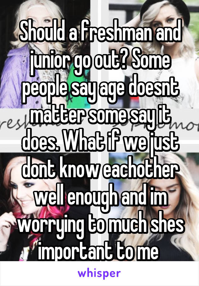 Should a freshman and junior go out? Some people say age doesnt matter some say it does. What if we just dont know eachother well enough and im worrying to much shes important to me 