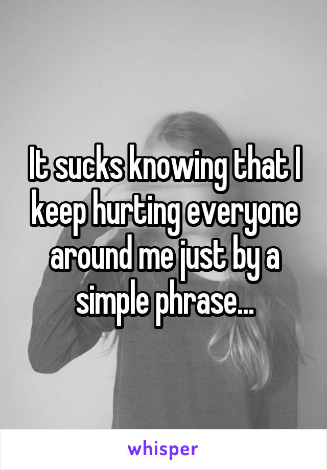 It sucks knowing that I keep hurting everyone around me just by a simple phrase...