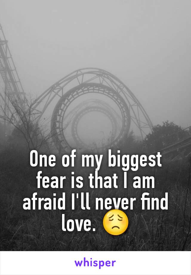 One of my biggest fear is that I am afraid I'll never find love. 😟