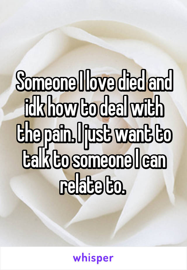 Someone I love died and idk how to deal with the pain. I just want to talk to someone I can relate to. 