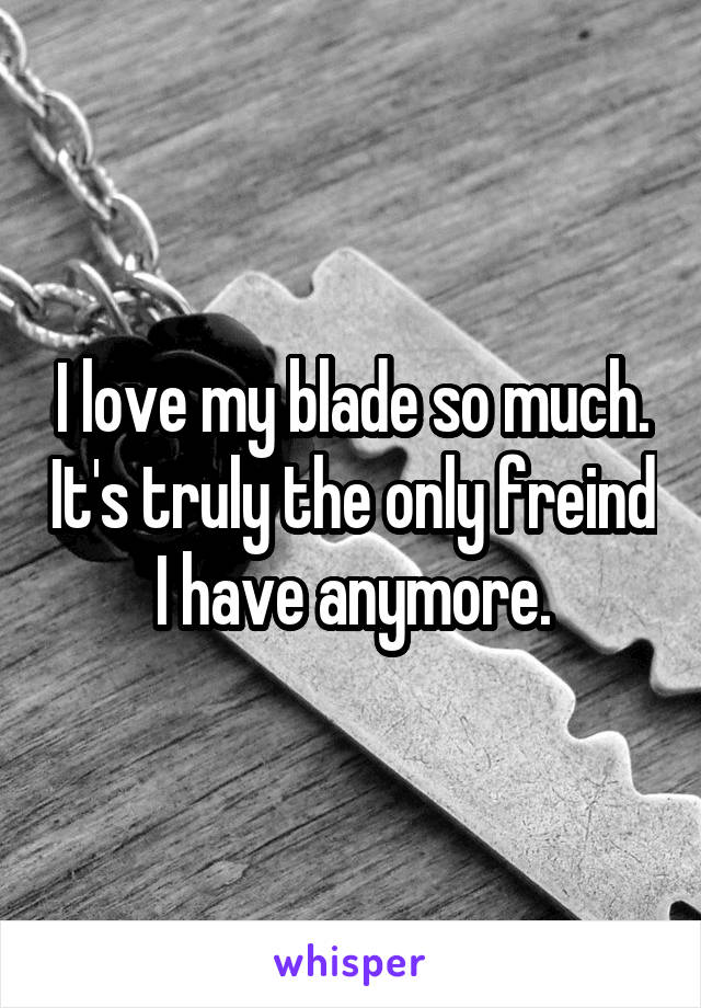 I love my blade so much. It's truly the only freind I have anymore.