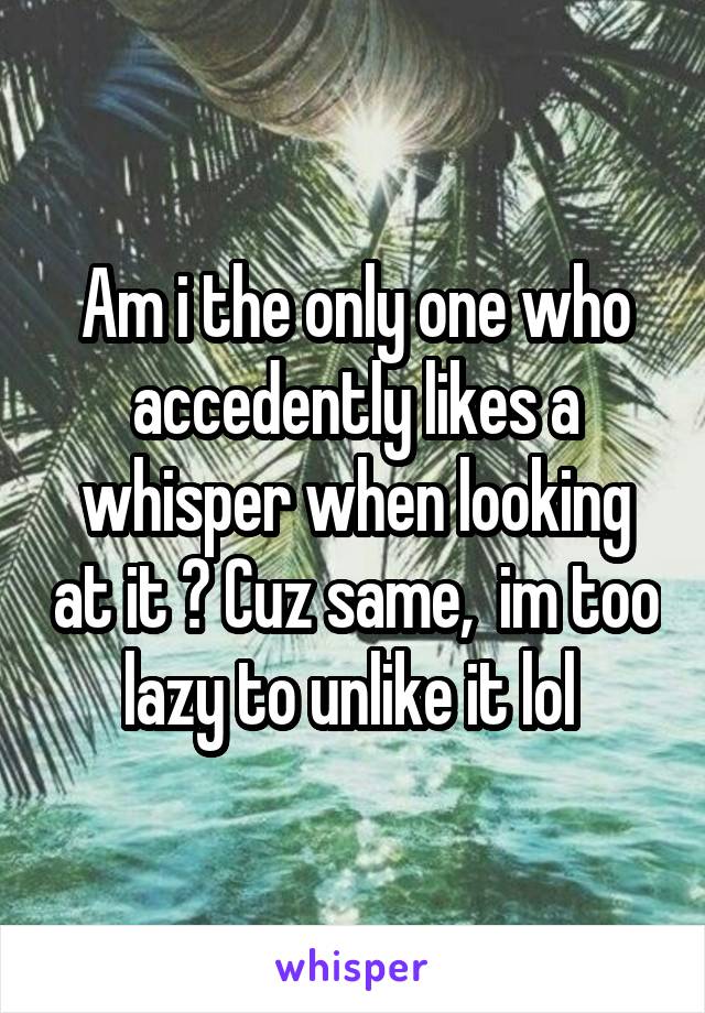 Am i the only one who accedently likes a whisper when looking at it ? Cuz same,  im too lazy to unlike it lol 